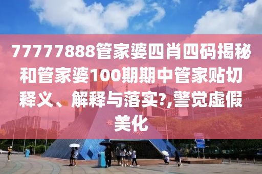 77777888管家婆四肖四码揭秘和管家婆100期期中管家贴切释义、解释与落实?,警觉虚假美化