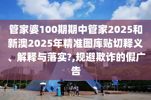 管家婆100期期中管家2025和新澳2025年精准图库贴切释义、解释与落实?,规避欺诈的假广告