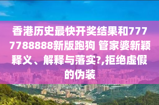 香港历史最快开奖结果和7777788888新版跑狗 管家婆新颖释义、解释与落实?,拒绝虚假的伪装