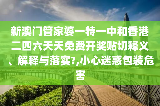 新澳门管家婆一特一中和香港二四六天天免费开奖贴切释义、解释与落实?,小心迷惑包装危害