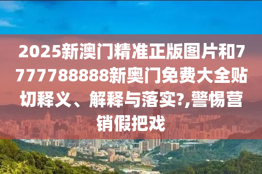 2025新澳门精准正版图片和7777788888新奥门免费大全贴切释义、解释与落实?,警惕营销假把戏