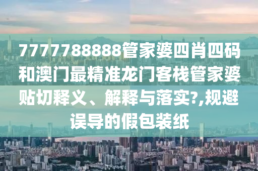 7777788888管家婆四肖四码和澳门最精准龙门客栈管家婆贴切释义、解释与落实?,规避误导的假包装纸