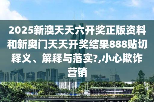 2025新澳天天六开奖正版资料和新奥门天天开奖结果888贴切释义、解释与落实?,小心欺诈营销