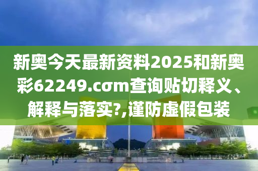 新奥今天最新资料2025和新奥彩62249.cσm查询贴切释义、解释与落实?,谨防虚假包装