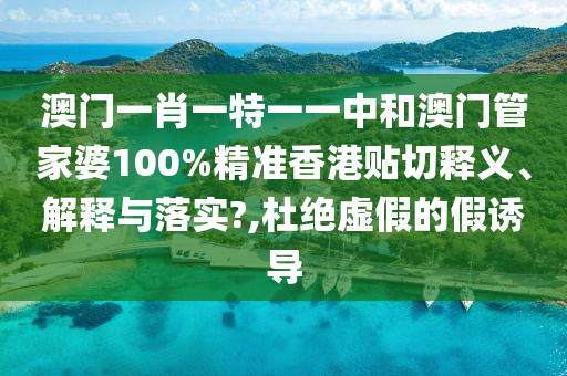 澳门一肖一特一一中和澳门管家婆100%精准香港贴切释义、解释与落实?,杜绝虚假的假诱导