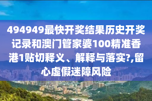 494949最快开奖结果历史开奖记录和澳门管家婆100精准香港1贴切释义、解释与落实?,留心虚假迷障风险