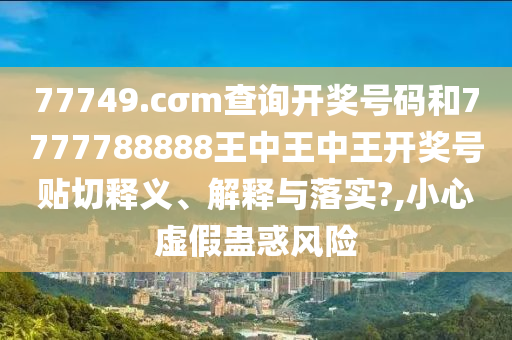 77749.cσm查询开奖号码和7777788888王中王中王开奖号贴切释义、解释与落实?,小心虚假蛊惑风险