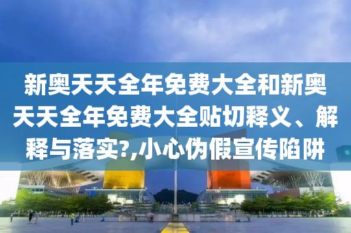 新奥天天全年免费大全和新奥天天全年免费大全贴切释义、解释与落实?,小心伪假宣传陷阱