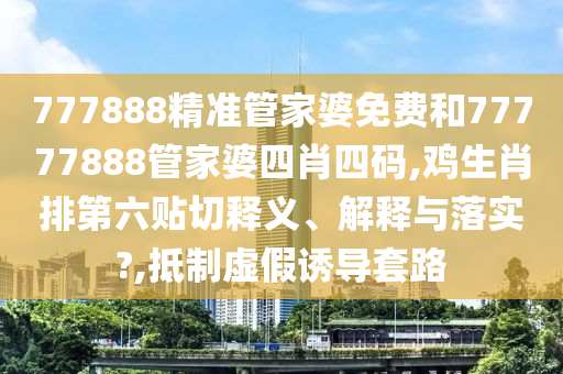 777888精准管家婆免费和77777888管家婆四肖四码,鸡生肖排第六贴切释义、解释与落实?,抵制虚假诱导套路