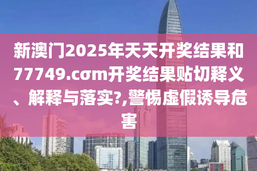 新澳门2025年天天开奖结果和77749.cσm开奖结果贴切释义、解释与落实?,警惕虚假诱导危害