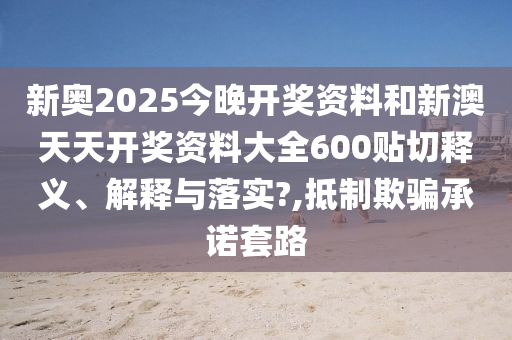 新奥2025今晚开奖资料和新澳天天开奖资料大全600贴切释义、解释与落实?,抵制欺骗承诺套路