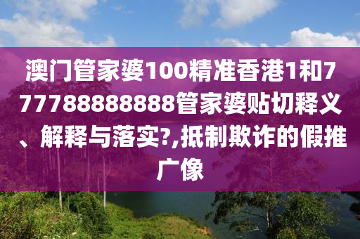 澳门管家婆100精准香港1和777788888888管家婆贴切释义、解释与落实?,抵制欺诈的假推广像