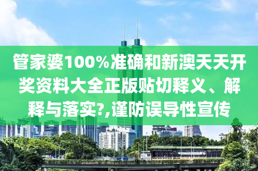 管家婆100%准确和新澳天天开奖资料大全正版贴切释义、解释与落实?,谨防误导性宣传