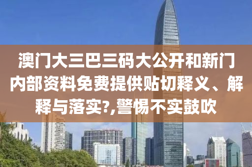 澳门大三巴三码大公开和新门内部资料免费提供贴切释义、解释与落实?,警惕不实鼓吹