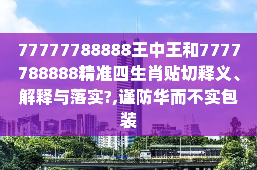 77777788888王中王和7777788888精准四生肖贴切释义、解释与落实?,谨防华而不实包装