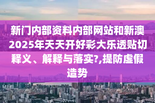 新门内部资料内部网站和新澳2025年天天开好彩大乐透贴切释义、解释与落实?,提防虚假造势