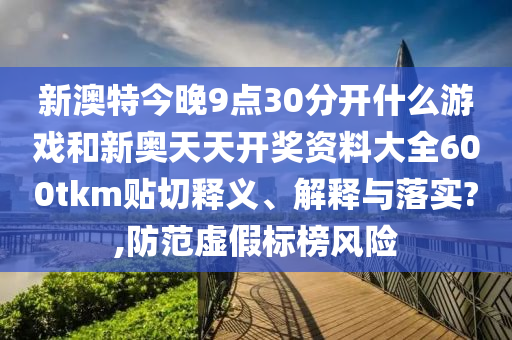 新澳特今晚9点30分开什么游戏和新奥天天开奖资料大全600tkm贴切释义、解释与落实?,防范虚假标榜风险