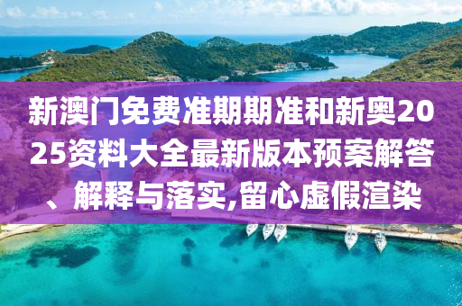 新澳门免费准期期准和新奥2025资料大全最新版本预案解答、解释与落实,留心虚假渲染