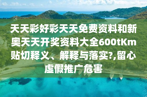 天天彩好彩天天免费资料和新奥天天开奖资料大全600tKm贴切释义、解释与落实?,留心虚假推广危害
