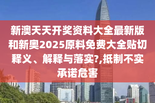 新澳天天开奖资料大全最新版和新奥2025原料免费大全贴切释义、解释与落实?,抵制不实承诺危害