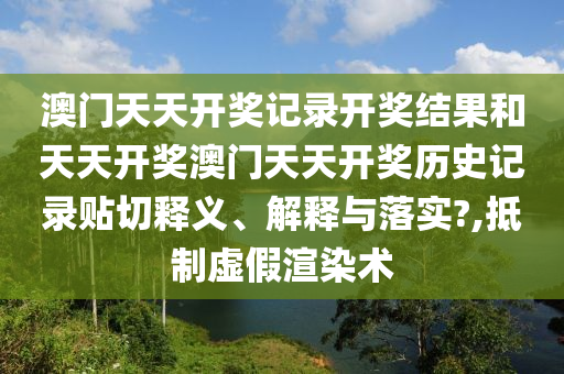 澳门天天开奖记录开奖结果和天天开奖澳门天天开奖历史记录贴切释义、解释与落实?,抵制虚假渲染术