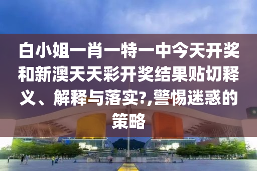 白小姐一肖一特一中今天开奖和新澳天天彩开奖结果贴切释义、解释与落实?,警惕迷惑的策略