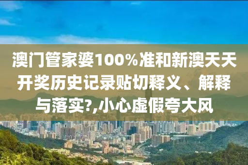 澳门管家婆100%准和新澳天天开奖历史记录贴切释义、解释与落实?,小心虚假夸大风