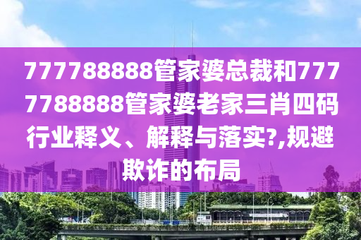 777788888管家婆总裁和7777788888管家婆老家三肖四码行业释义、解释与落实?,规避欺诈的布局