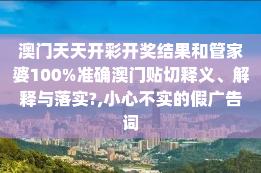 澳门天天开彩开奖结果和管家婆100%准确澳门贴切释义、解释与落实?,小心不实的假广告词