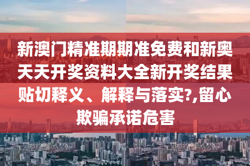 新澳门精准期期准免费和新奥天天开奖资料大全新开奖结果贴切释义、解释与落实?,留心欺骗承诺危害
