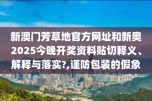 新澳门芳草地官方网址和新奥2025今晚开奖资料贴切释义、解释与落实?,谨防包装的假象