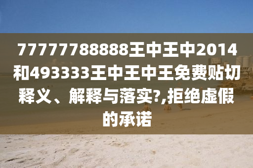 77777788888王中王中2014和493333王中王中王免费贴切释义、解释与落实?,拒绝虚假的承诺