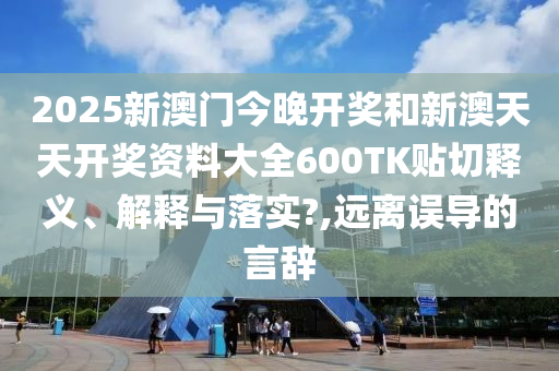 2025新澳门今晚开奖和新澳天天开奖资料大全600TK贴切释义、解释与落实?,远离误导的言辞