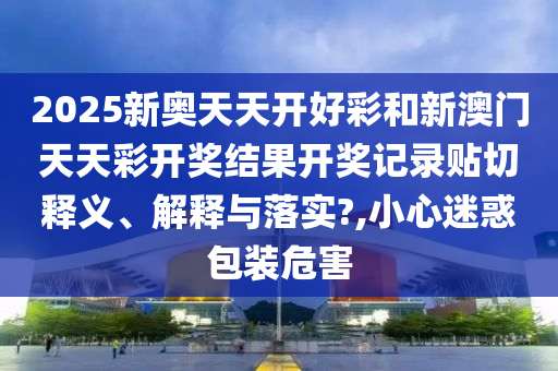 2025新奥天天开好彩和新澳门天天彩开奖结果开奖记录贴切释义、解释与落实?,小心迷惑包装危害