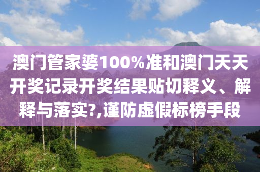 澳门管家婆100%准和澳门天天开奖记录开奖结果贴切释义、解释与落实?,谨防虚假标榜手段