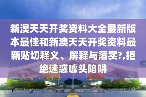 新澳天天开奖资料大全最新版本最佳和新澳天天开奖资料最新贴切释义、解释与落实?,拒绝迷惑噱头陷阱