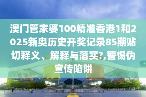 澳门管家婆100精准香港1和2025新奥历史开奖记录85期贴切释义、解释与落实?,警惕伪宣传陷阱