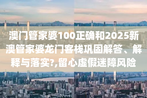 澳门管家婆100正确和2025新澳管家婆龙门客栈巩固解答、解释与落实?,留心虚假迷障风险