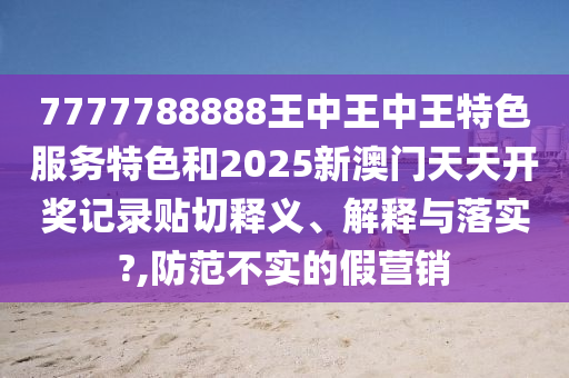 7777788888王中王中王特色服务特色和2025新澳门天天开奖记录贴切释义、解释与落实?,防范不实的假营销