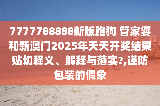 7777788888新版跑狗 管家婆和新澳门2025年天天开奖结果贴切释义、解释与落实?,谨防包装的假象