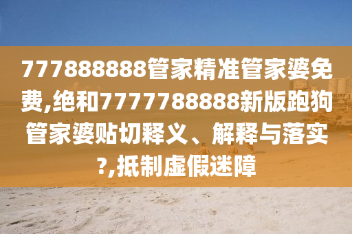 777888888管家精准管家婆免费,绝和7777788888新版跑狗管家婆贴切释义、解释与落实?,抵制虚假迷障
