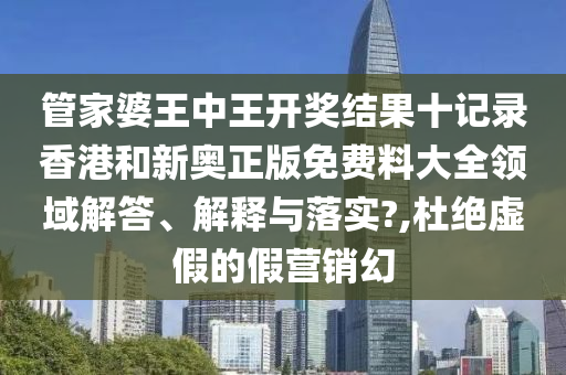 管家婆王中王开奖结果十记录香港和新奥正版免费料大全领域解答、解释与落实?,杜绝虚假的假营销幻