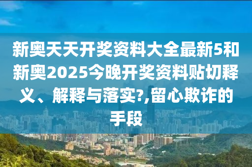 新奥天天开奖资料大全最新5和新奥2025今晚开奖资料贴切释义、解释与落实?,留心欺诈的手段