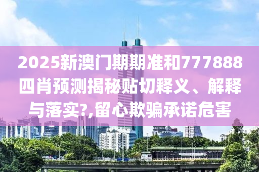2025新澳门期期准和777888四肖预测揭秘贴切释义、解释与落实?,留心欺骗承诺危害