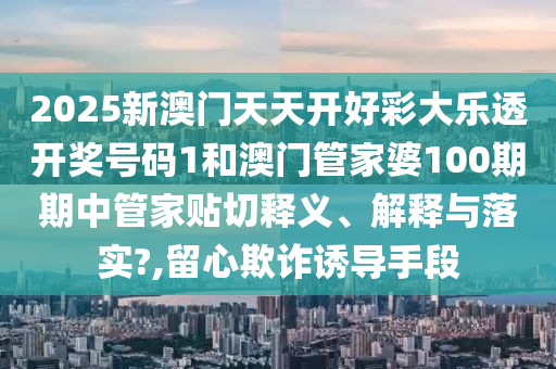 2025新澳门天天开好彩大乐透开奖号码1和澳门管家婆100期期中管家贴切释义、解释与落实?,留心欺诈诱导手段