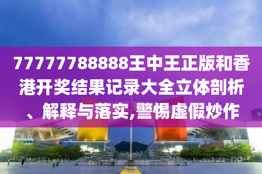 77777788888王中王正版和香港开奖结果记录大全立体剖析、解释与落实,警惕虚假炒作