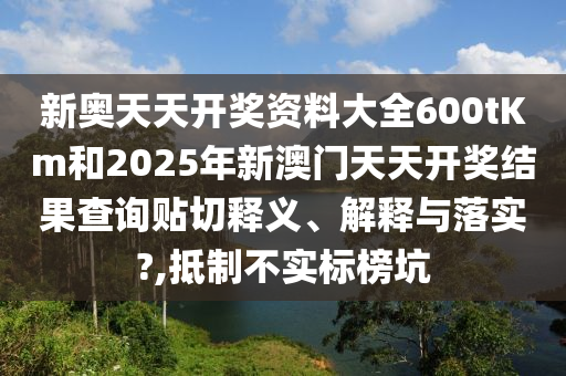 新奥天天开奖资料大全600tKm和2025年新澳门天天开奖结果查询贴切释义、解释与落实?,抵制不实标榜坑
