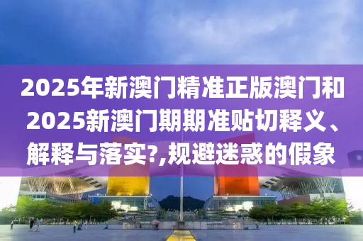 2025年新澳门精准正版澳门和2025新澳门期期准贴切释义、解释与落实?,规避迷惑的假象