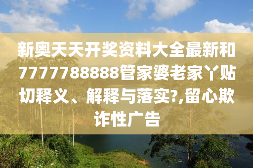 新奥天天开奖资料大全最新和7777788888管家婆老家丫贴切释义、解释与落实?,留心欺诈性广告
