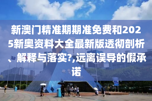 新澳门精准期期准免费和2025新奥资料大全最新版透彻剖析、解释与落实?,远离误导的假承诺